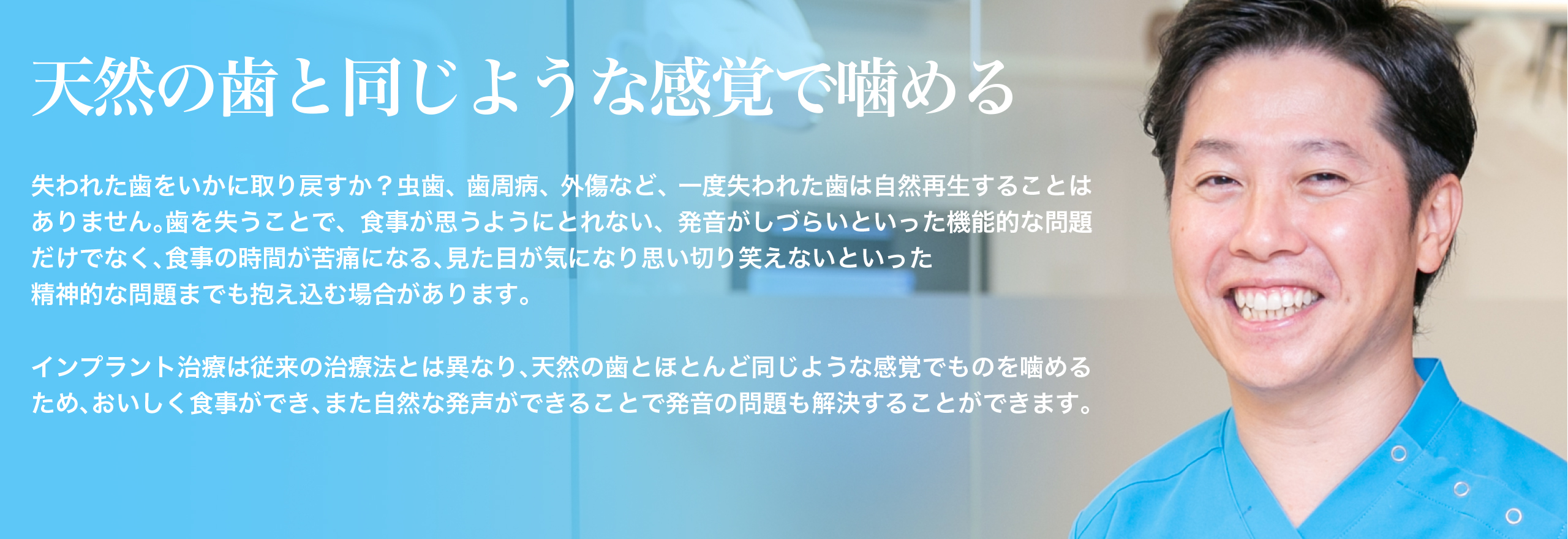 天然の歯と同じような感覚で噛める失われた歯をいかに取り戻すか？虫歯、歯周病、外傷など、一度失われた歯は自然再生することはありません。歯を失うことで、食事が思うようにとれない、発音がしづらいといった機能的な問題だけでなく、食事の時間が苦痛になる、見た目が気になり思い切り笑えないといった、精神的な問題までも抱え込む場合があります。インプラント治療は従来の治療法とは異なり、天然の歯とほとんど同じような感覚でものを噛めるため、おいしく食事ができ、また自然な発声ができることで発音の問題も解決することができます。