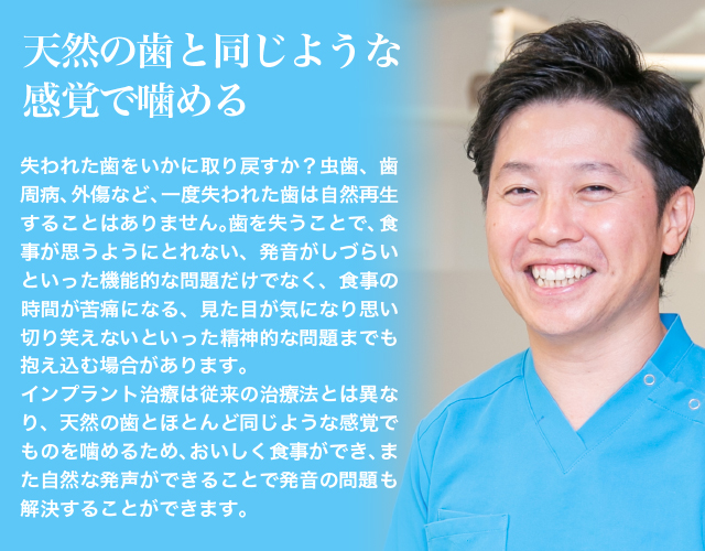 天然の歯と同じような感覚で噛める失われた歯をいかに取り戻すか？虫歯、歯周病、外傷など、一度失われた歯は自然再生することはありません。歯を失うことで、食事が思うようにとれない、発音がしづらいといった機能的な問題だけでなく、食事の時間が苦痛になる、見た目が気になり思い切り笑えないといった、精神的な問題までも抱え込む場合があります。インプラント治療は従来の治療法とは異なり、天然の歯とほとんど同じような感覚でものを噛めるため、おいしく食事ができ、また自然な発声ができることで発音の問題も解決することができます。