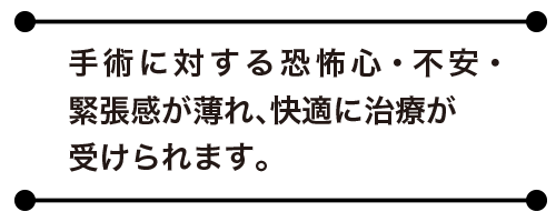 手術に対する恐怖心・不安・緊張感が薄れ、快適に治療が受けられます。