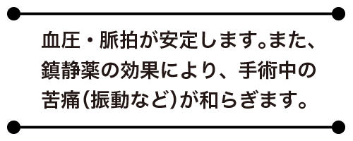 血圧・脈拍が安定します。また、鎮静薬の効果により、手術中の苦痛（振動など）が和らぎます。