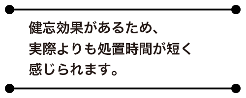健忘効果があるため、実際よりも処置時間が短く感じられます。
