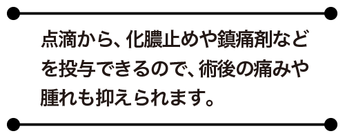 点滴から、化膿止めや鎮痛剤などを投与できるので、術後の痛みや腫れも抑えられます。