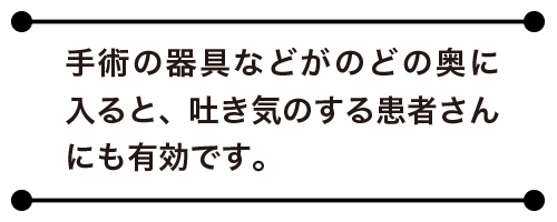 手術の器具などがのどの奥に入ると、吐き気のする患者さんにも有効です。
