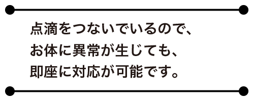 点滴をつないでいるので、お体に異常が生じても、即座に対応が可能です。
